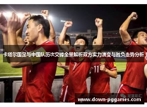 卡塔尔国足与中国队历次交锋全景解析双方实力演变与胜负走势分析 卡塔尔国足与中国队历次交锋全景解析双方实力演变与胜负走势分析