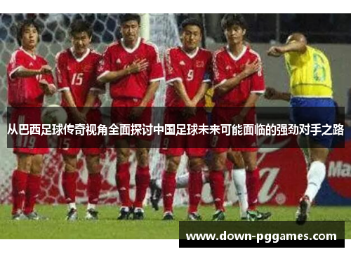 从巴西足球传奇视角全面探讨中国足球未来可能面临的强劲对手之路