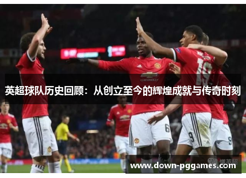 英超球队历史回顾:从创立至今的辉煌成就与传奇时刻 英超球队历史回顾:从创立至今的辉煌成就与传奇时刻