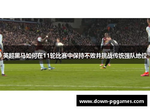 英超黑马如何在11轮比赛中保持不败并挑战传统强队地位 英超黑马如何在11轮比赛中保持不败并挑战传统强队地位