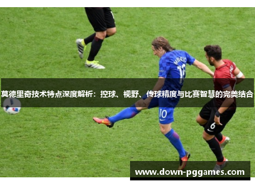 莫德里奇技术特点深度解析:控球、视野、传球精度与比赛智慧的完美结合 莫德里奇技术特点深度解析:控球、视野、传球精度与比赛智慧的完美结合