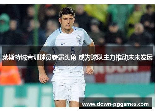 莱斯特城青训球员崭露头角 成为球队主力推动未来发展