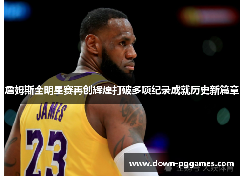 詹姆斯全明星赛再创辉煌打破多项纪录成就历史新篇章
