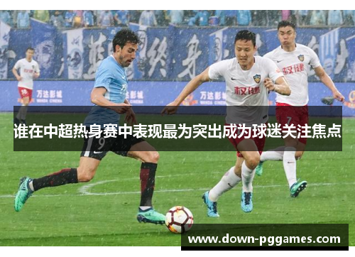 谁在中超热身赛中表现最为突出成为球迷关注焦点 谁在中超热身赛中表现最为突出成为球迷关注焦点