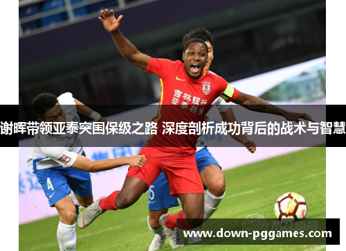 谢晖带领亚泰突围保级之路 深度剖析成功背后的战术与智慧 谢晖带领亚泰突围保级之路 深度剖析成功背后的战术与智慧