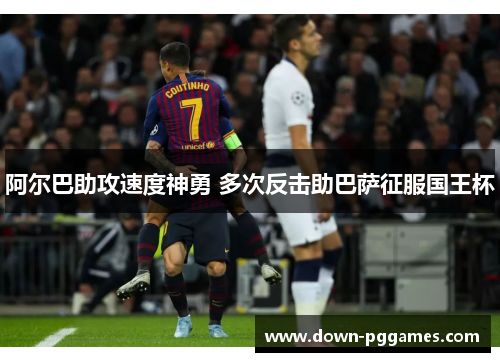 阿尔巴助攻速度神勇 多次反击助巴萨征服国王杯 阿尔巴助攻速度神勇 多次反击助巴萨征服国王杯