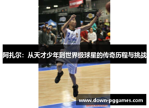 阿扎尔:从天才少年到世界级球星的传奇历程与挑战 阿扎尔:从天才少年到世界级球星的传奇历程与挑战