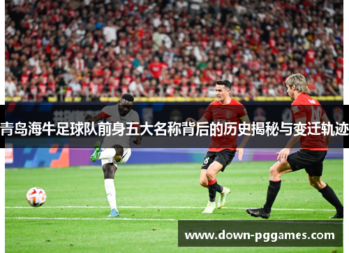青岛海牛足球队前身五大名称背后的历史揭秘与变迁轨迹 青岛海牛足球队前身五大名称背后的历史揭秘与变迁轨迹