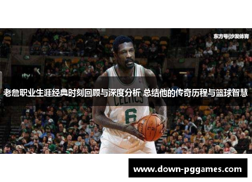 老詹职业生涯经典时刻回顾与深度分析 总结他的传奇历程与篮球智慧 老詹职业生涯经典时刻回顾与深度分析 总结他的传奇历程与篮球智慧