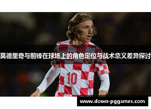 莫德里奇与前锋在球场上的角色定位与战术意义差异探讨