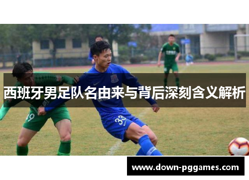 西班牙男足队名由来与背后深刻含义解析 西班牙男足队名由来与背后深刻含义解析