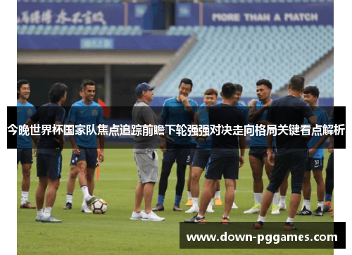 今晚世界杯国家队焦点追踪前瞻下轮强强对决走向格局关键看点解析 今晚世界杯国家队焦点追踪前瞻下轮强强对决走向格局关键看点解析
