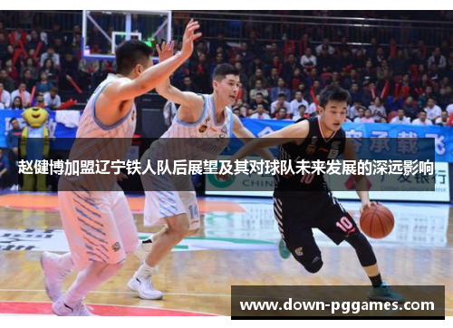 赵健博加盟辽宁铁人队后展望及其对球队未来发展的深远影响