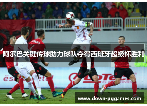 阿尔巴关键传球助力球队夺得西班牙超级杯胜利 阿尔巴关键传球助力球队夺得西班牙超级杯胜利