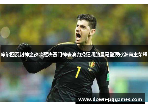 库尔图瓦封神之夜欧冠决赛门神表演力挽狂澜助皇马登顶欧洲霸主荣耀
