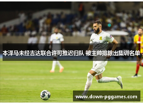 本泽马未经吉达联合许可推迟归队 被主帅排除出集训名单 本泽马未经吉达联合许可推迟归队 被主帅排除出集训名单