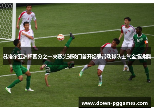 苏塔尔亚洲杯四分之一决赛头球破门首开纪录带动球队士气全场沸腾