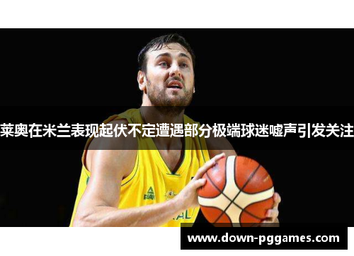 莱奥在米兰表现起伏不定遭遇部分极端球迷嘘声引发关注 莱奥在米兰表现起伏不定遭遇部分极端球迷嘘声引发关注