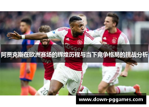 阿贾克斯在欧洲赛场的辉煌历程与当下竞争格局的挑战分析