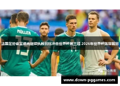法国足协官宣德尚继续执教目标冲击世界杯第三冠 2026年世界杯阵容瞩目